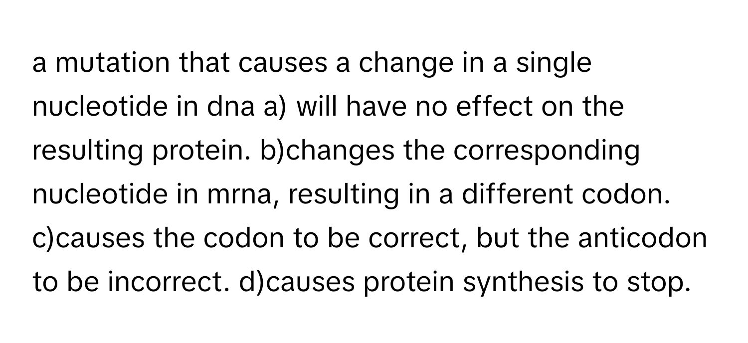 a mutation that causes a change in a single nucleotide in dna a) will have no effect on the resulting protein. b)changes the corresponding nucleotide in mrna, resulting in a different codon. c)causes the codon to be correct, but the anticodon to be incorrect. d)causes protein synthesis to stop.