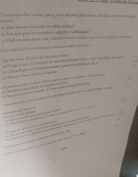 lassé / Éxame de Portu,
Contavam-lhes então, que o povo daquele país tivera, um dia, um imenso e bela
esouro.”
a) Que tesouro roubado se refere o texto?
b) Em que grau se encontra o adjectivo sublinhado?
c) Elabore uma frase com o adjectivo belo, no gran superlativo absoluto sintético.
Que explicação era dada aos visitantes sobre o tesouro
“Qs meninos do pais das pessoas tristes.”
a) O que é que os meninos do país das pessoas tristes cram impedidos de fazer?
(0.9)
(1,0)
b) Classifique morofologicamente a palavra sublinhada em 4.
c) Passe a frase 4 para o singular.
109
As pessoas não podiam visitar outros paises e conhecer outros povos, (1 6)
a) Divide e classifique as orações da frase.
b) Passe a primeira oração da frase para a forma afirmativa.
Transcreva do último parágrafo do texto A, dois nomes e duas formas verbaís, (1,2)
0.9
Atenção ao texto B
O texto é um poema. a o texto? a
 16/100 
a) Quantas estrofes apre estrofe quanto ao número de versos.
(0 )
b) Classifique a segunda (2^n)
a) De acordo com o texto que palavras devíam ser destruídas
6) Classifique a palavra ''urgentemente'' quanto ao processo de formação de palavras
*   urgente destruir certas palavas
Apresente um aspecto comum aos textos A e B
Elabore um poema com duas quadras cujo tema é ''Liberdade
FIM