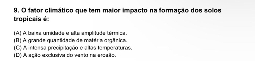 fator climático que tem maior impacto na formação dos solos
tropicais é:
(A) A baixa umidade e alta amplitude térmica.
(B) A grande quantidade de matéria orgânica.
(C) A intensa precipitação e altas temperaturas.
(D) A ação exclusiva do vento na erosão.