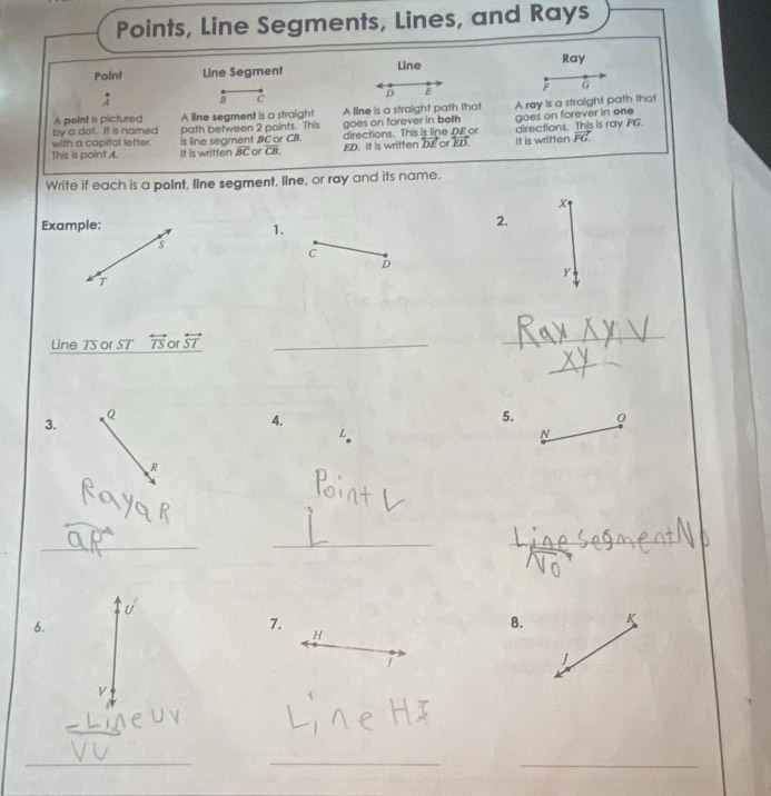 Points, Line Segments, Lines, and Rays 
PoInt Line Segment Line Ray 
: B C
D E F G
by a dot. It is named A line segment is a straigh! A line is a straight path that A røy is a straight path that 
A poInt is pictured 
with a capital letter. path between 2 points. This goes on forever in both goes on forever in one 
This is point A. is line segment BC or CB. directions. This is line DE o directions. This is ray FG. 
It is written overline BC or CB. ED. It is written DE or ED. It is written vector FG. 
Write if each is a poInt, Iine segment, Iine, or ray and its name.
x
Example: 
1. 
2.
s
C
D
y
T
Line TS or ST overleftrightarrow TS or overleftrightarrow ST _ 
_ 
_ 
3.
Q
4. 
5.
N
R
_ 
_ 
_ 
6. 
7. 
8. K
H
J
V
_ 
_ 
_ 
_