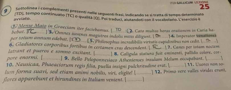 ITER GALLICUM LEZIONE 
25 
9 ) Sottolinea i complementi presenti nelle seguenti frasi, indicando se si tratta di tempo determinato 
[TD], tempo continuato [TC] o qualità [Q]. Poi traducì, aiutandoti con il vocabolario. L’esercizio è 
avviato. 
1. Mense Maio in Graeciam iter faciebamus. [...TP... 2. Cato multas horas orationem in Curia ha- 
bebat. ......] 3. Omnes iuvenes magistros indolis mitis diligunt. [ F4. Imperator venationes 
per totum annum edebat. [ ... ] 5. Philosophus incredibilis virtutis cupidinibus non cedit. (... …) 
6. Gladiatores corporibus fortibus in certamen cras descendent. [ ] 7. Canes per totam noctem 
latrant et pueros e somno excitant. [ ............ .] 8. Caligula statura fuit eminenti, pallido colore, cor- 
pore enormi. [. .......... ] 9. Bello Peloponnesiaco Athenienses insulam Melum occupabant. [.............] 
10. Nausicaa, Phaeaciorum regis filia, puella insigni pulchritudine erat. (........ ..- ] 11. Uxores non so- 
lum forma suavi, sed etiam animi nobilis, viri, eligĭte! [............] 12. Primo vere valles virides erunt, 
flores apparebunt et hirundines in Italiam venient. [..............]