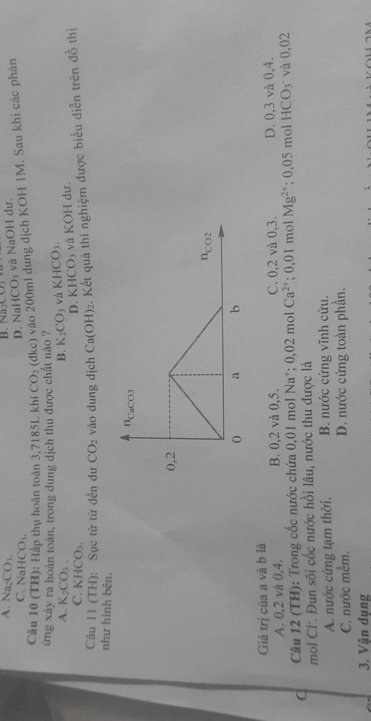 A. Na_2CO_3. B. Na 2003
C. NaH CO_3.
D. NaHCO_3 và NaOH dư.
Câu 10 (TH): Hấp thụ hoàn toàn 3,7185L khí CO_2 (dkc) vào 200ml dung dịch KOH 1M. Sau khi các phàn
ứng xảy ra hoàn toàn, trong dung dịch thu được chất nào ?
A. K_2CO_3. B. K_2CO_3 và KHCO_3.
C. KHCO_3.
D. KHCO_3 và KOH dư.
Câu 11 (TH): Sục từ từ đến dư CO_2 vào dung dịch Ca(OH)_2. Kết quả thí nghiệm được biểu diễn trên đồ thị
như hình bên.
Giá trị của a và b là
A. 0,2 và 0,4. B. 0,2 và 0,5. C. 0,2 và 0,3. D. 0,3 và 0,4.
C  Câu 12 (TH): Trong cốc nước chứa 0,01 mol Na*; 0,02 mol Ca^(2+); 0,01 mol Mg^(2+);0,05molHCO_3^- và 0,02
mol CF. Đun sôi cốc nước hồi lâu, nước thu được là
A. nước cứng tạm thời. B. nước cứng vĩnh cửu.
C. nước mềm. D. nước cứng toàn phần.
3. Vận dụng