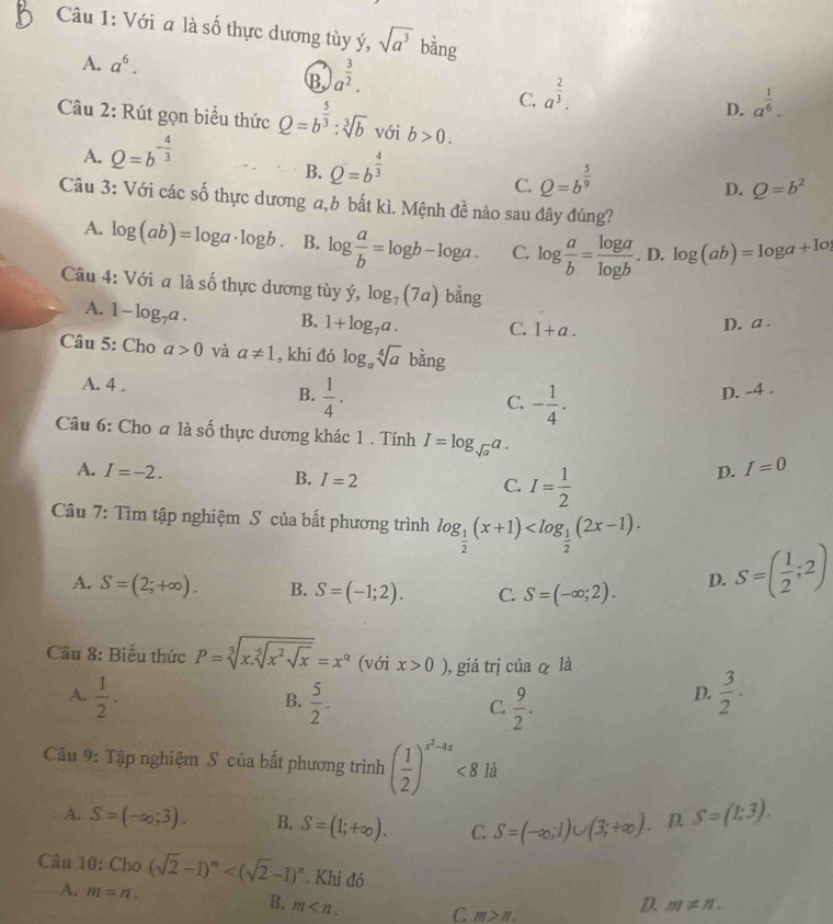 Với a là số thực dương tùy ý, sqrt(a^3) bằng
A. a^6.
B. a^(frac 3)2.
C. a^(frac 2)3.
Câu 2: Rút gọn biểu thức Q=b^(frac 5)3:sqrt[3](b) với b>0.
A. Q=b^(-frac 4)3 D. a^(frac 1)6.
B. Q=b^(frac 4)3
C. Q=b^(frac 5)9
D. Q=b^2
Câu 3: Với các số thực dương a,b bắt kì. Mệnh đề nào sau đây đúng?
A. log (ab)=log a· log b. B. log  a/b =log b-log a. C. log  a/b = log a/log b . D. log (ab)=log a+1o
Câu 4: Với a là số thực dương tùy dot y,log _7(7a) bằng
A. 1-log _7a. B. 1+log _7a. C. 1+a.
D. a .
Câu 5: Cho a>0 và a!= 1 , khi đó log _asqrt[4](a) ba g
A. 4 .  1/4 · D. -4 .
B.
C. - 1/4 .
Câu 6: Cho a là shat 0 hực dương khác 1 . Tính I=log _sqrt(a)a.
A. I=-2. B. I=2 I= 1/2 
D. I=0
C.
Câu 7: Tìm tập nghiệm S của bất phương trình log _ 1/2 (x+1)
A. S=(2;+∈fty ). B. S=(-1;2). C. S=(-∈fty ;2). D. S=( 1/2 ;2)
Cầu 8: Biểu thức P=sqrt[3](x.sqrt [5]x^2sqrt x)=x^(alpha) (với x>0) , giá trị của α là
A.  1/2 .  5/2 .  9/2 .
B.
C.
D.  3/2 .
Cầu 9: Tập nghiệm S của bất phương trình ( 1/2 )^x^2-4x<8</tex> là
A. S=(-∈fty ,3). B. S=(1;+∈fty ). C. S=(-∈fty ,1)∪ (3;+∈fty ). D. S=(1;3).
Cầu 10: Cho (sqrt(2)-1)^m . Khi đó
A. m=n.
B. m C m>n.
D. m!= n.