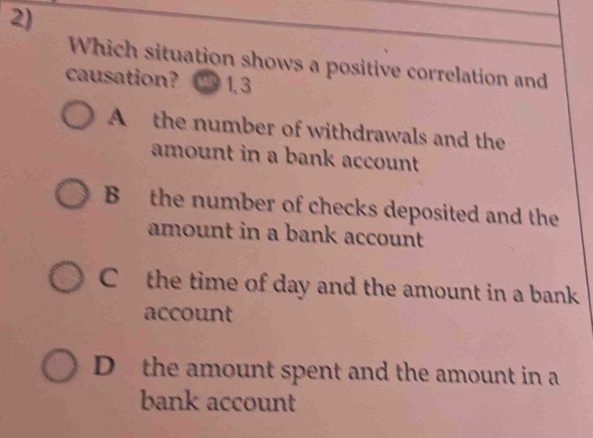 Which situation shows a positive correlation and
causation? ') 1, 3
A the number of withdrawals and the
amount in a bank account
B the number of checks deposited and the
amount in a bank account
Cthe time of day and the amount in a bank
account
D the amount spent and the amount in a
bank account