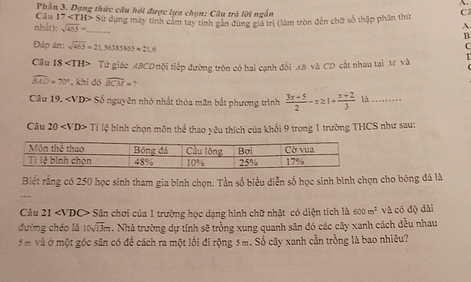 Phần 3. Dạng thức câu hồi được lựa chọn: Câu trả lời ngắn 
Câu 17 ∠ TH> Sử dụng máy tính cảm tay tính gần dúng gia trị (làm tròn đến chữ số thập phân thứ C 
nhất): sqrt(465)=....... 
A 
B 
Đáp án: sqrt(465)=21,56385865approx 21,6
C 
Câu 18 Tứ giác ABCDnội tiếp đường tròn có hai cạnh đổi AB và CD cắt nhau tại M và
widehat BAD=70° , khi đó widehat BCM= ? 
Câu 19. ∠ VD> Số nguyên nhỏ nhất thỏa mãn bắt phương trình  (3x+5)/2 -x≥ 1+ (x+2)/3  là .… 
Câu 20 Tile bình chọn môn thể thao yêu thích của khối 9 trong 1 trường THCS như sau: 
Biết rằng có 250 học sinh tham gia bình chọn. Tần số biểu diễn số học sinh bình chọn cho bóng đá là 
, 
Câu 21 * Sân chơi của 1 trường học dạng hình chữ nhật có diện tích là 600m^2 và có độ dài 
đường chéo là 10sqrt(13)m. Nhà trường dự tính sẽ trồng xung quanh sân đó các cây xanh cách đều nhau
5 m và ở một góc sân có để cách ra một lối đi rộng 5 m. Số cây xanh cần trồng là bao nhiêu?