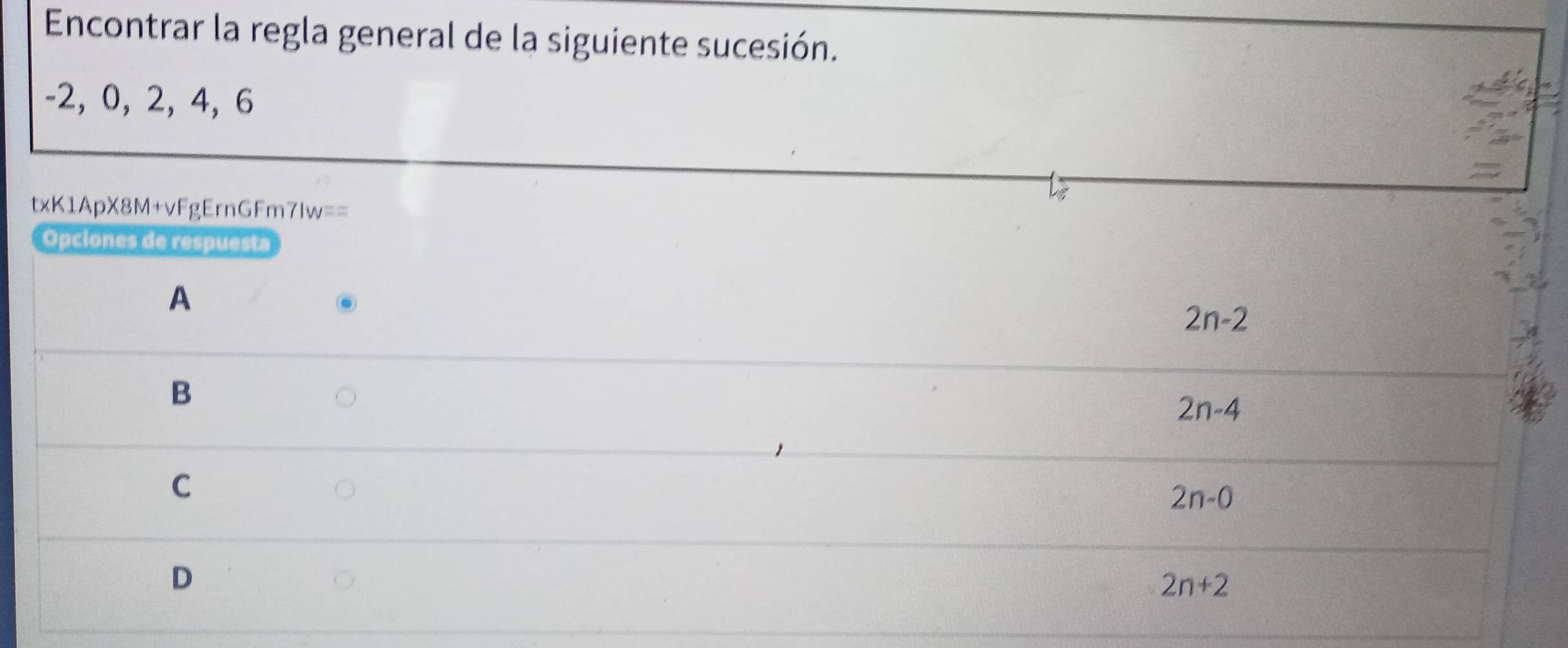 Encontrar la regla general de la siguiente sucesión.
-2, 0, 2, 4, 6
a
txK1ApX8M+vFgErnGFm7Iw==
Opciones de respuesta
A
2n-2
B
2n-4
C
2n-0
D
2n+2