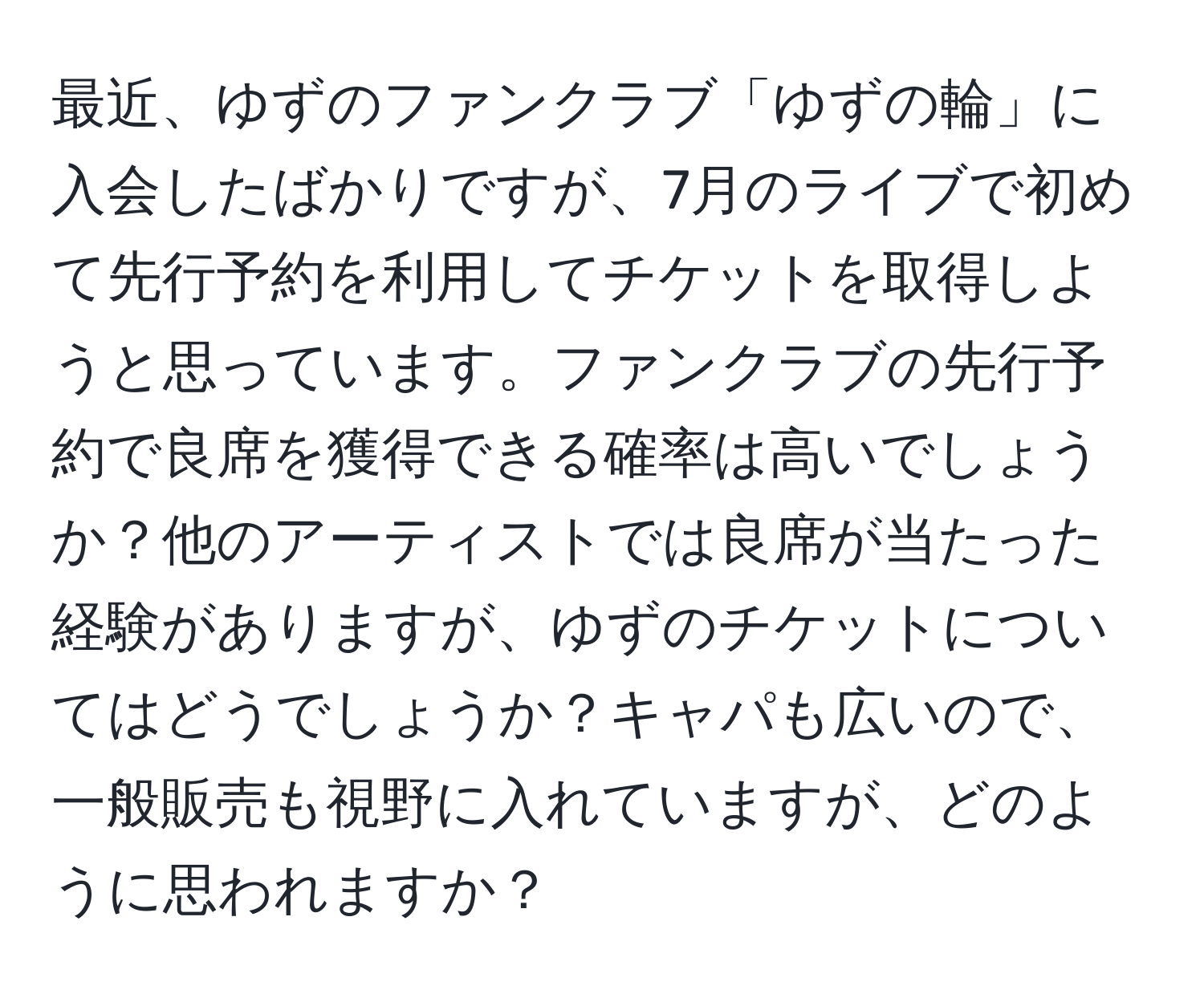 最近、ゆずのファンクラブ「ゆずの輪」に入会したばかりですが、7月のライブで初めて先行予約を利用してチケットを取得しようと思っています。ファンクラブの先行予約で良席を獲得できる確率は高いでしょうか？他のアーティストでは良席が当たった経験がありますが、ゆずのチケットについてはどうでしょうか？キャパも広いので、一般販売も視野に入れていますが、どのように思われますか？