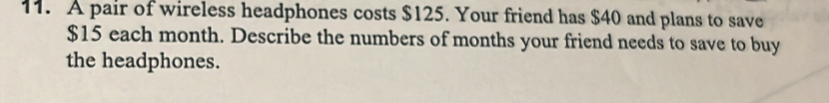 A pair of wireless headphones costs $125. Your friend has $40 and plans to save
$15 each month. Describe the numbers of months your friend needs to save to buy 
the headphones.