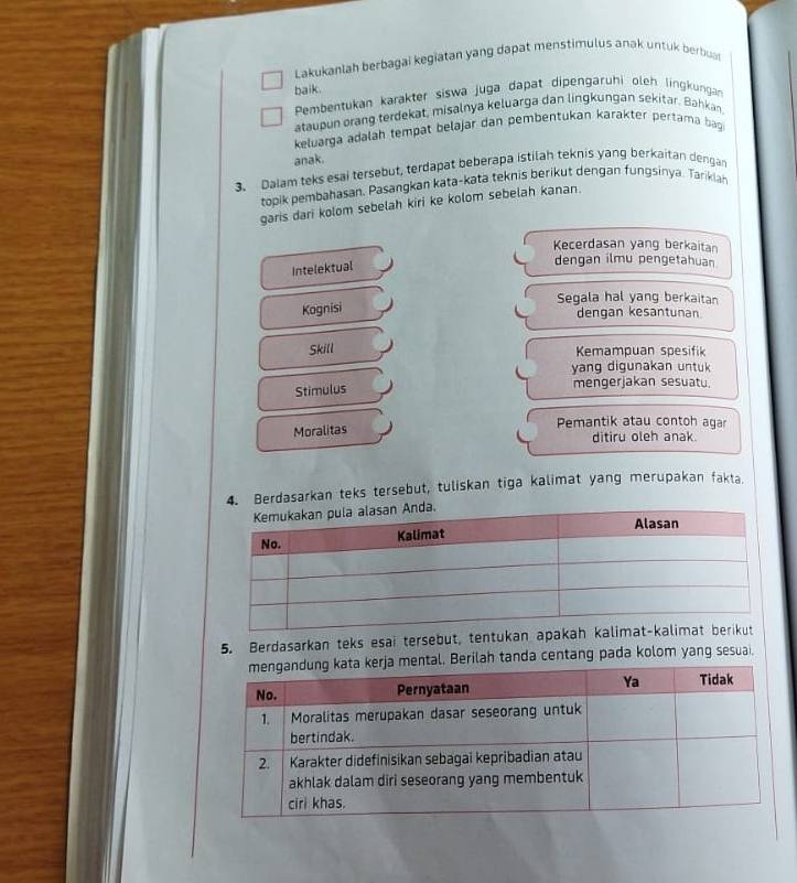 Lakukanlah berbagai kegiatan yang dapat menstimulus anak untuk berbuar 
baik. 
Pembentukan karakter siswa juga dapat dipengarühi oleh lingkungan 
ataupun orang terdekat, misalnya keluarga dan lingkungan sekitar. Bahkan. 
keluarga adalah tempat belajär dan pembentukan karakter pertama bag 
anak. 
3. Dalam teks esai tersebut, terdapat beberapa istilah teknis yang berkaitan dengan 
topik pembahasan, Pasangkan kata-kata teknis berikut dengan fungsinya. Tarikiah 
garis dari kolom sebelah kiri ke kolom sebelah kanan. 
Kecerdasan yang berkaitan 
Intelektual 
dengan ilmu pengetahuan 
Segala hal yang berkaitan 
Kognisi 
dengan kesantunan 
Skill Kemampuan spesifik 
yang digunakan untuk 
Stimulus 
mengerjakan sesuatu. 
Moralitas 
Pemantik atau contoh agar 
ditiru oleh anak. 
Berdasarkan teks tersebut, tuliskan tiga kalimat yang merupakan fakta. 
5. Berdasarkan teks esai tersebut, tentukan 
al. Berilah tanda centang pada kolom yang sesuai.