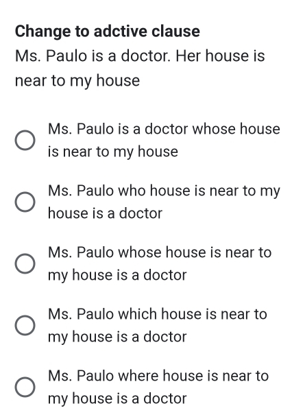 Change to adctive clause
Ms. Paulo is a doctor. Her house is
near to my house
Ms. Paulo is a doctor whose house
is near to my house
Ms. Paulo who house is near to my
house is a doctor
Ms. Paulo whose house is near to
my house is a doctor
Ms. Paulo which house is near to
my house is a doctor
Ms. Paulo where house is near to
my house is a doctor