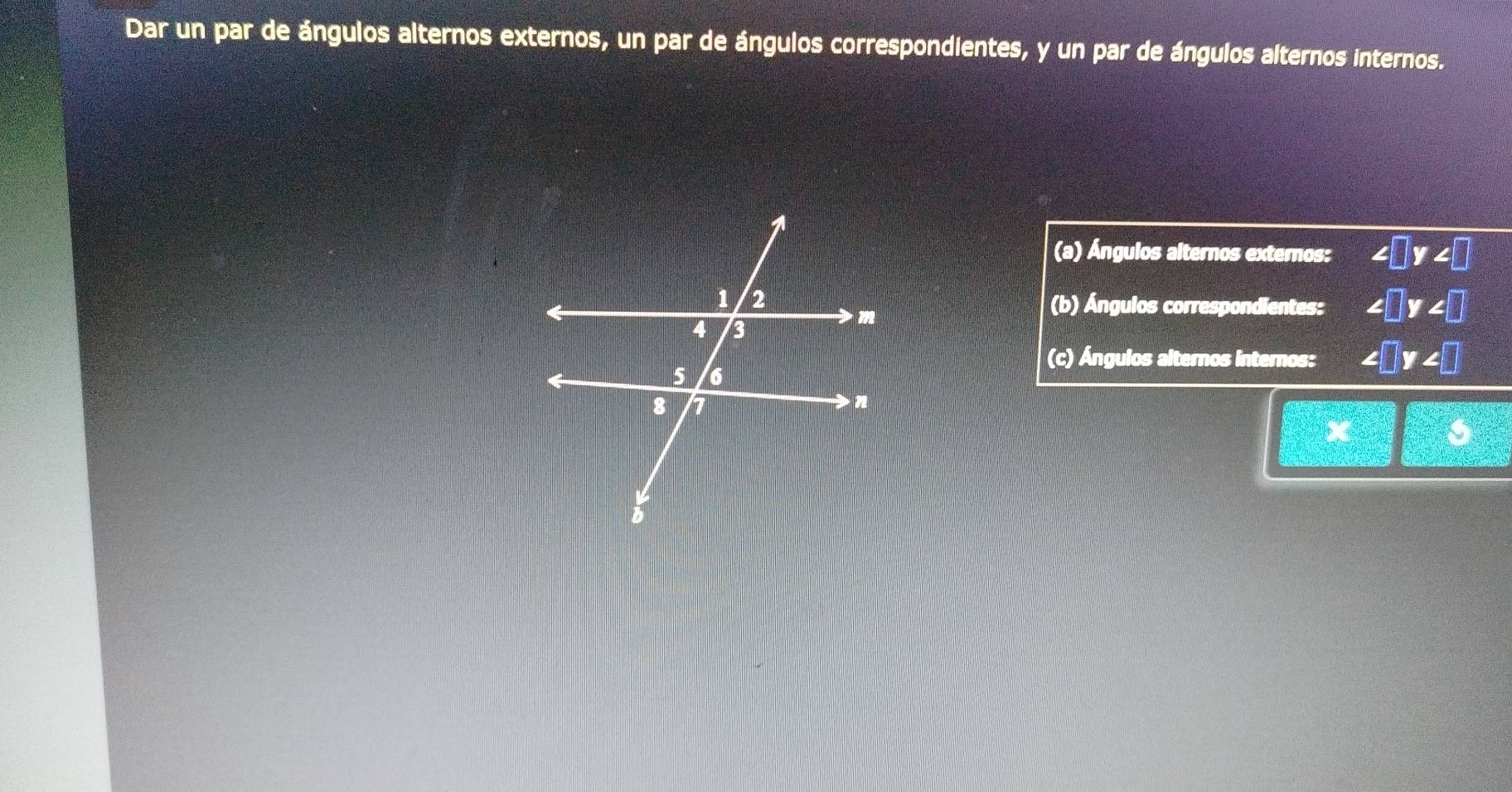 Dar un par de ángulos alternos externos, un par de ángulos correspondientes, y un par de ángulos alternos internos. 
(a) Ángulos alternos externos: ∠ □ y∠ □
(b) Ángulos correspondientes: ∠ □ y∠ □
(c) Ángulos alternos internos: ∠ □ y∠ □
x=□