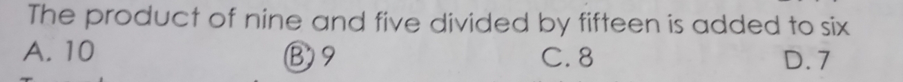 The product of nine and five divided by fifteen is added to six
A. 10 B9 C. 8 D. 7