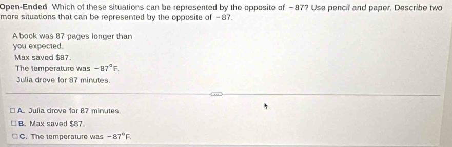 Open-Ended Which of these situations can be represented by the opposite of −87? Use pencil and paper. Describe two
more situations that can be represented by the opposite of −87.
A book was 87 pages longer than
you expected.
Max saved $87.
The temperature was -87°F. 
Julia drove for 87 minutes.
A. Julia drove for 87 minutes
B. Max saved $87.
C. The temperature was -87°F.