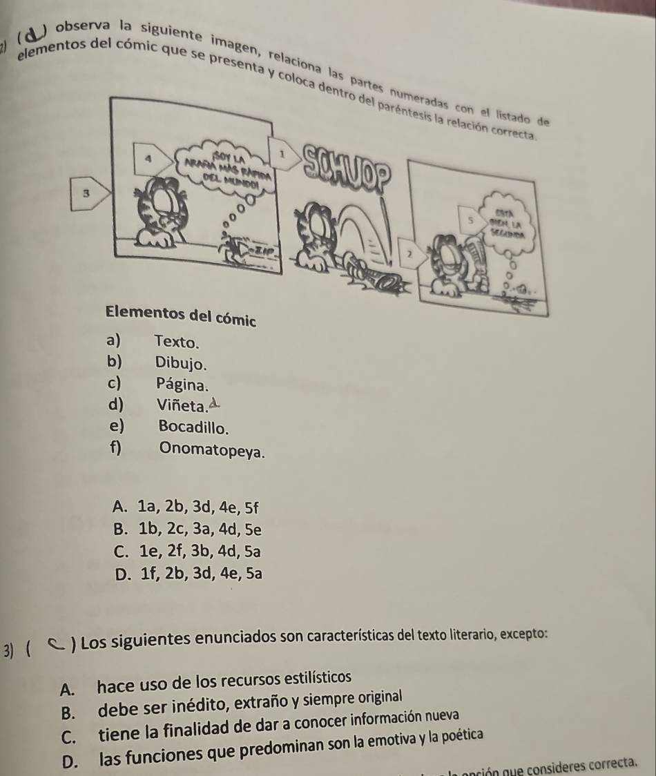 (d ) observa la siguiente imagen, relaciona las pa
elementos del cómic que se presenta y coloc
a) Texto.
b) Dibujo.
c) Página.
d) Viñeta.
e) Bocadillo.
f) Onomatopeya.
A. 1a, 2b, 3d, 4e, 5f
B. 1b, 2c, 3a, 4d, 5e
C. 1e, 2f, 3b, 4d, 5a
D. 1f, 2b, 3d, 4e, 5a
3) c . ) Los siguientes enunciados son características del texto literario, excepto:
A. hace uso de los recursos estilísticos
B. debe ser inédito, extraño y siempre original
C. tiene la finalidad de dar a conocer información nueva
D. las funciones que predominan son la emotiva y la poética
ión q e consideres correcta.