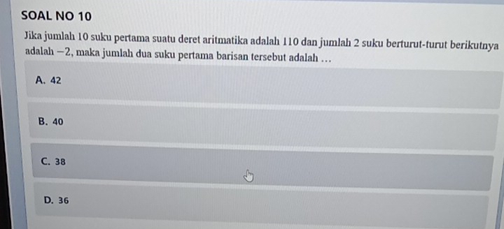 SOAL NO 10
Jika jumlah 10 suku pertama suatu deret aritmatika adalah 110 dan jumlah 2 suku berturut-turut berikutnya
adalah —2, maka jumlah dua suku pertama barisan tersebut adalah ...
A. 42
B. 40
C. 38
D. 36