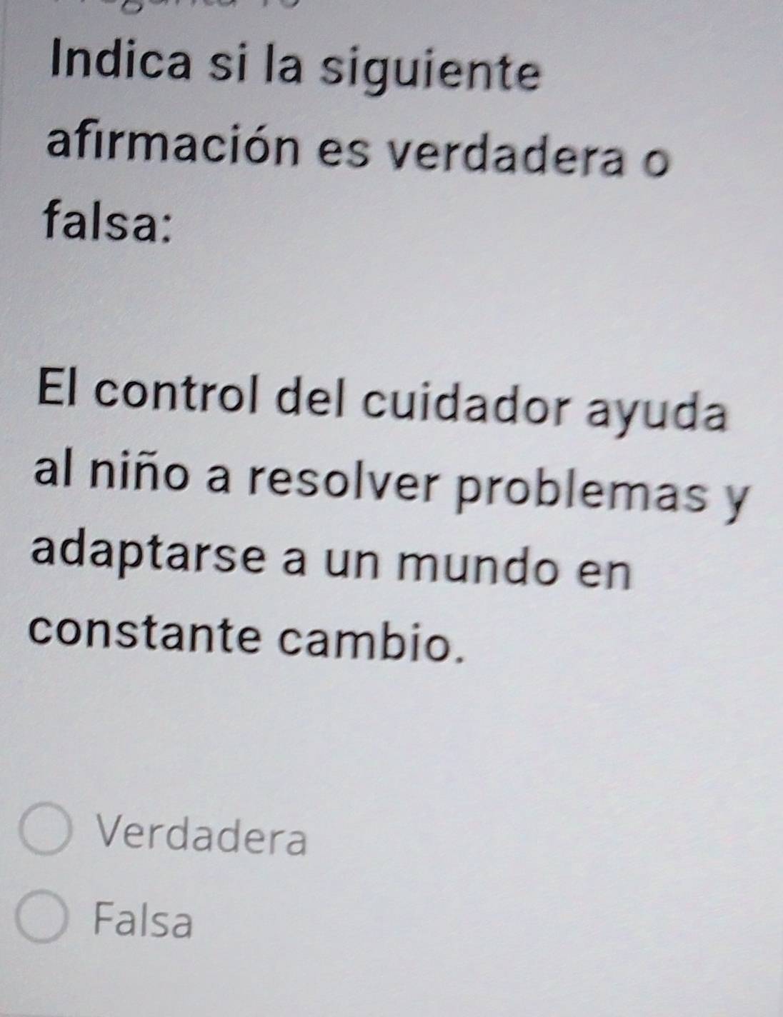 Indica si la siguiente
afirmación es verdadera o
falsa:
El control del cuidador ayuda
al niño a resolver problemas y
adaptarse a un mundo en
constante cambio.
Verdadera
Falsa