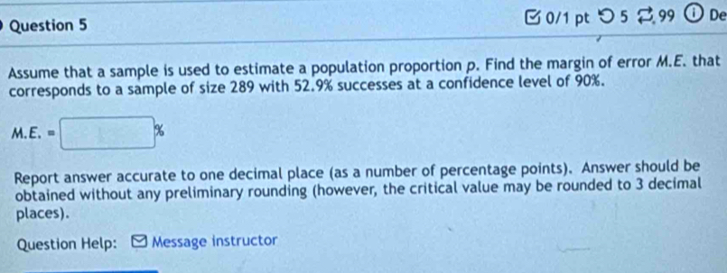 つ 5 99 ①De 
Assume that a sample is used to estimate a population proportion p. Find the margin of error M.E. that 
corresponds to a sample of size 289 with 52.9% successes at a confidence level of 90%.
M.E.=□ %
Report answer accurate to one decimal place (as a number of percentage points). Answer should be 
obtained without any preliminary rounding (however, the critical value may be rounded to 3 decimal 
places). 
Question Help: Message instructor