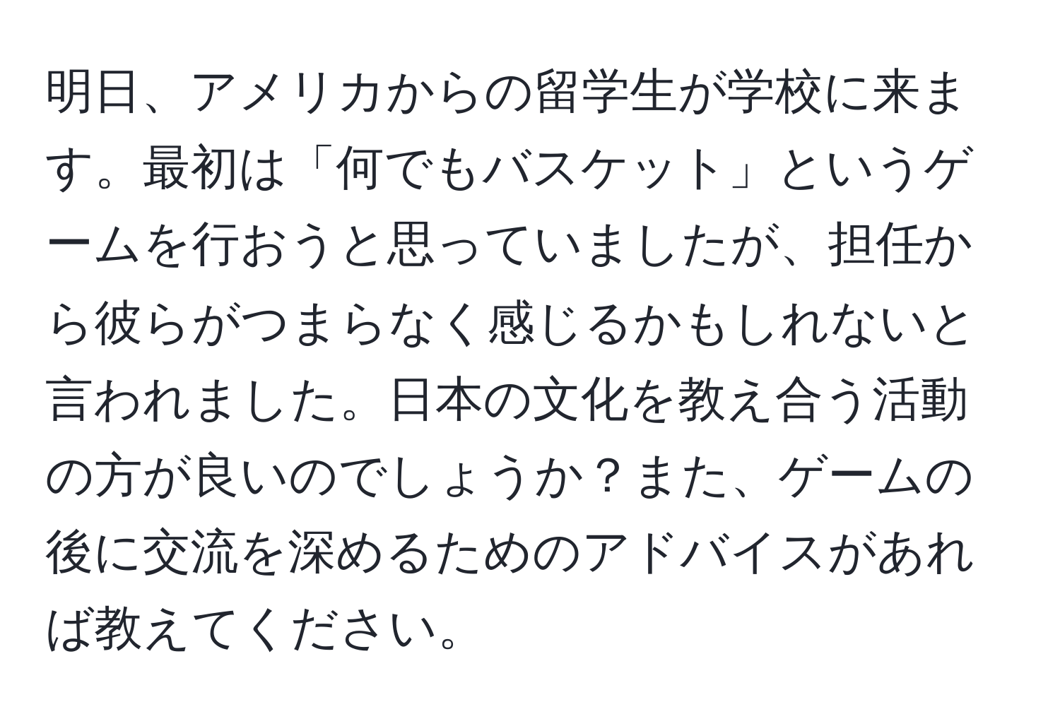 明日、アメリカからの留学生が学校に来ます。最初は「何でもバスケット」というゲームを行おうと思っていましたが、担任から彼らがつまらなく感じるかもしれないと言われました。日本の文化を教え合う活動の方が良いのでしょうか？また、ゲームの後に交流を深めるためのアドバイスがあれば教えてください。