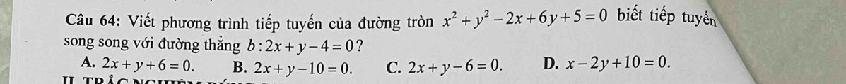 Viết phương trình tiếp tuyến của đường tròn x^2+y^2-2x+6y+5=0 biết tiếp tuyến
song song với đường thắng b:2x+y-4=0 ?
A. 2x+y+6=0. B. 2x+y-10=0. C. 2x+y-6=0. D. x-2y+10=0.