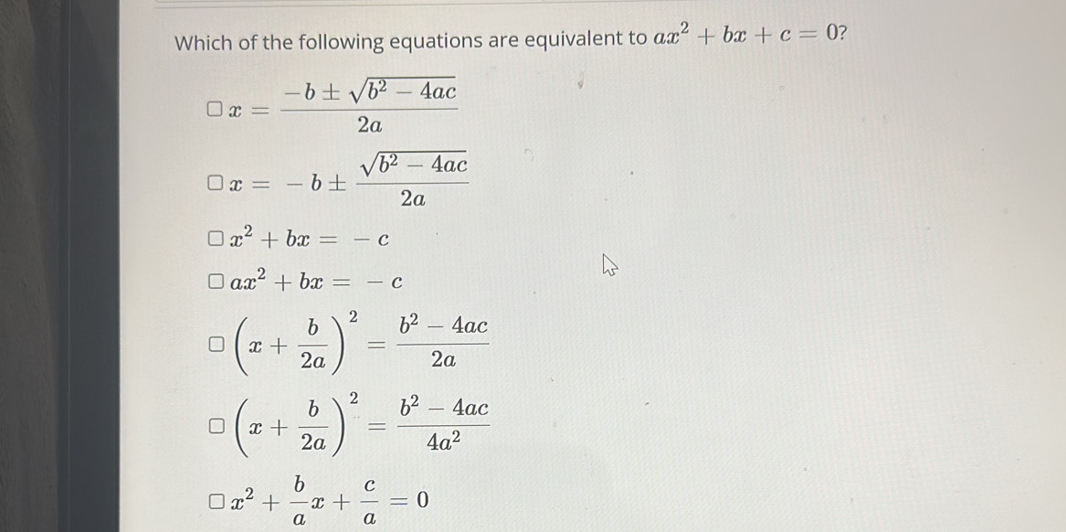 Which of the following equations are equivalent to ax^2+bx+c=0 7
x= (-b± sqrt(b^2-4ac))/2a 
x=-b±  (sqrt(b^2-4ac))/2a 
x^2+bx=-c
ax^2+bx=-c
(x+ b/2a )^2= (b^2-4ac)/2a 
(x+ b/2a )^2= (b^2-4ac)/4a^2 
x^2+ b/a x+ c/a =0