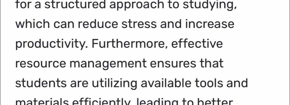 for a structured approach to studying, 
which can reduce stress and increase 
productivity. Furthermore, effective 
resource management ensures that 
students are utilizing available tools and 
materials efficiently leading to better