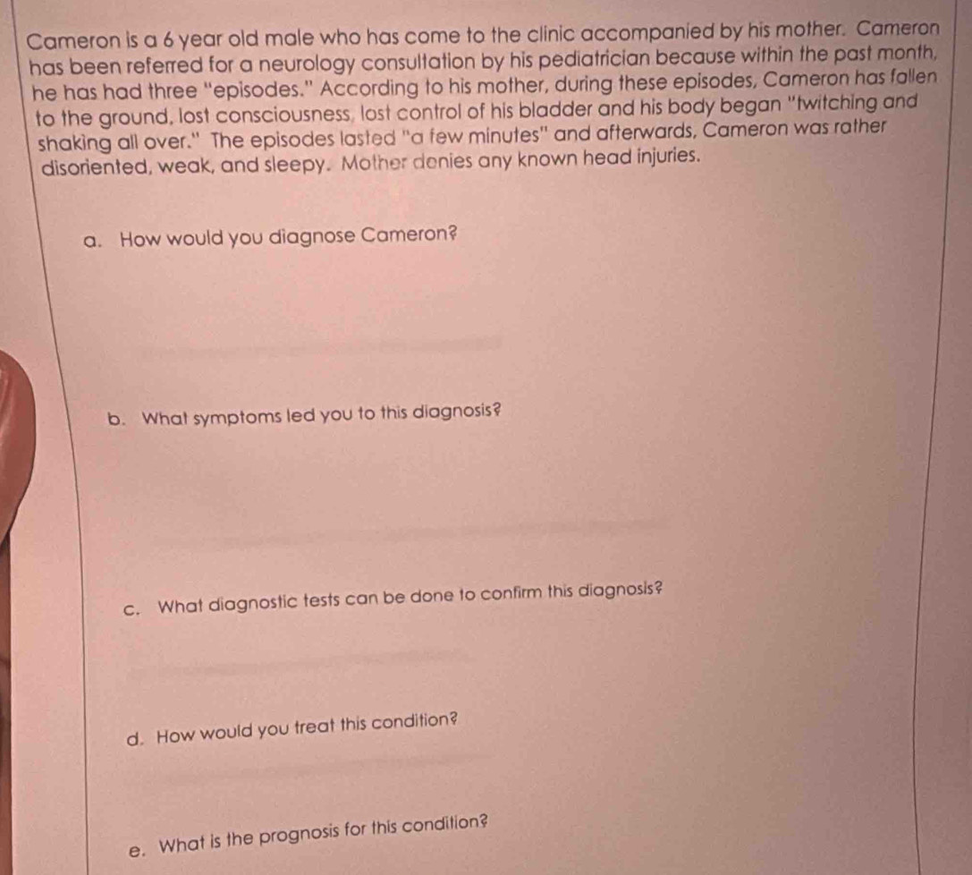 Cameron is a 6 year old male who has come to the clinic accompanied by his mother. Cameron 
has been referred for a neurology consultation by his pediatrician because within the past month, 
he has had three “episodes.” According to his mother, during these episodes, Cameron has fallen 
to the ground, lost consciousness, lost control of his bladder and his body began "twitching and 
shaking all over." The episodes lasted "a few minutes" and afterwards, Cameron was rather 
disoriented, weak, and sleepy. Mother denies any known head injuries. 
a. How would you diagnose Cameron? 
b. What symptoms led you to this diagnosis? 
c. What diagnostic tests can be done to confirm this diagnosis? 
d. How would you treat this condition? 
e. What is the prognosis for this condition?