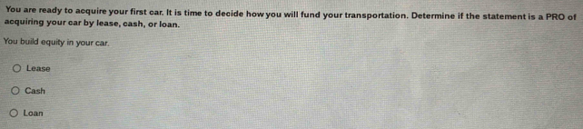 You are ready to acquire your first car. It is time to decide how you will fund your transportation. Determine if the statement is a PRO of
acquiring your car by lease, cash, or loan.
You build equity in your car.
Lease
Cash
Loan