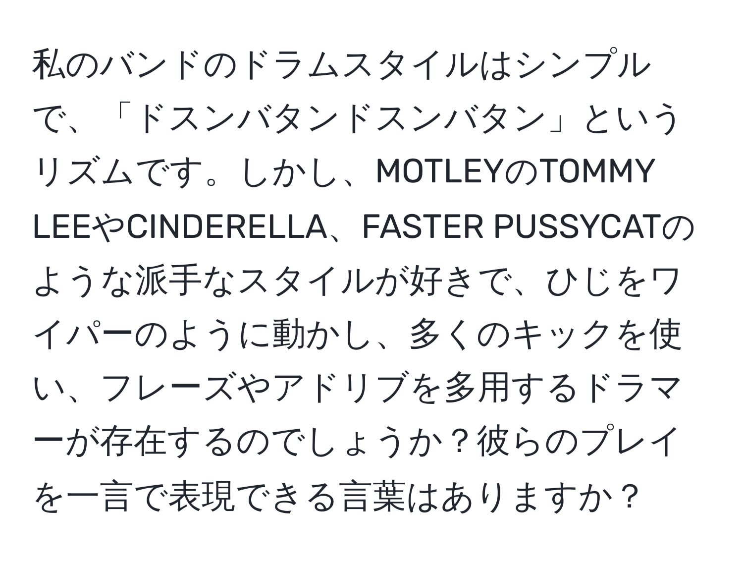 私のバンドのドラムスタイルはシンプルで、「ドスンバタンドスンバタン」というリズムです。しかし、MOTLEYのTOMMY LEEやCINDERELLA、FASTER PUSSYCATのような派手なスタイルが好きで、ひじをワイパーのように動かし、多くのキックを使い、フレーズやアドリブを多用するドラマーが存在するのでしょうか？彼らのプレイを一言で表現できる言葉はありますか？