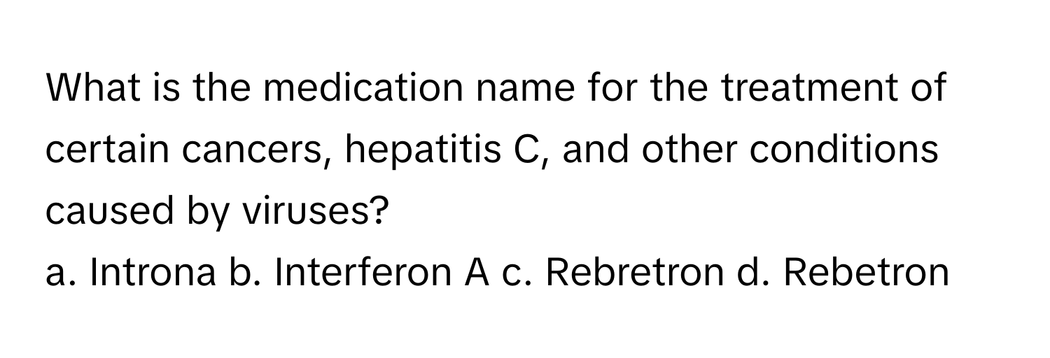 What is the medication name for the treatment of certain cancers, hepatitis C, and other conditions caused by viruses?

a. Introna b. Interferon A c. Rebretron d. Rebetron