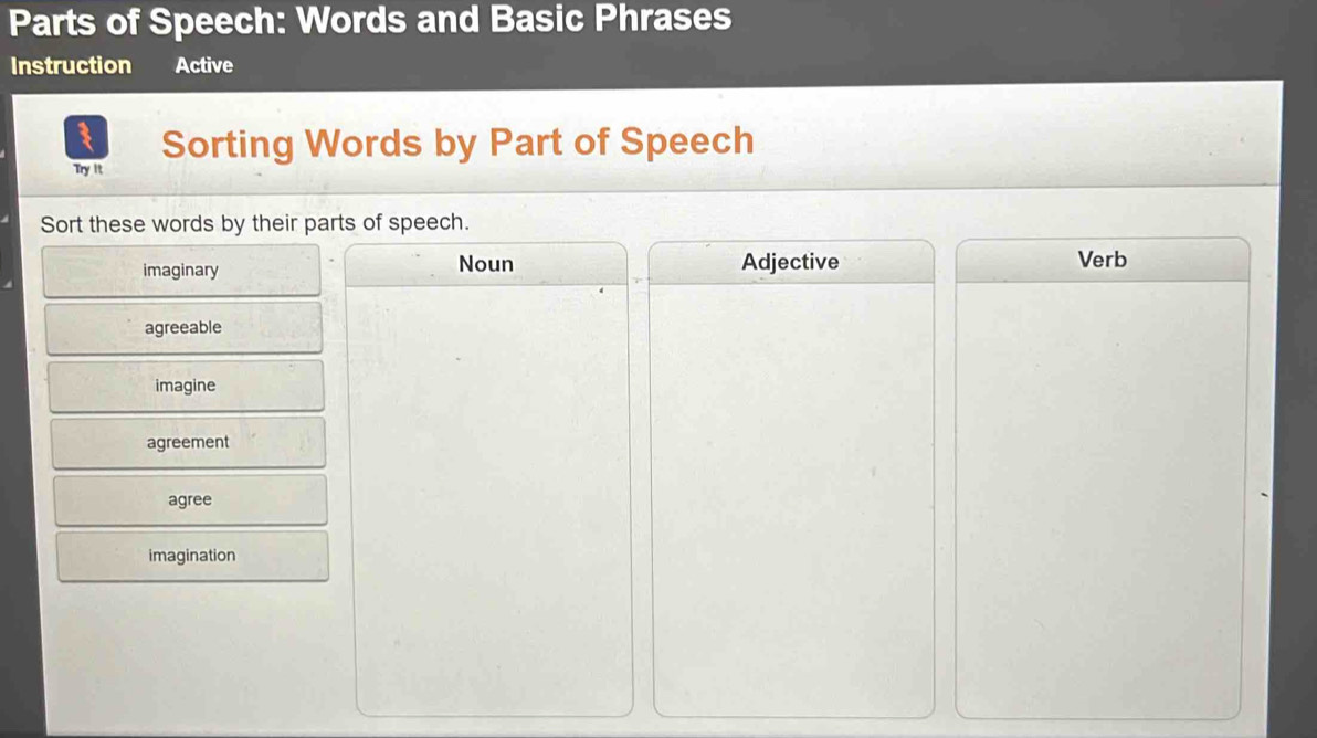 Parts of Speech: Words and Basic Phrases
Instruction Active
Sorting Words by Part of Speech
Try It
Sort these words by their parts of speech.
imaginary Noun Adjective Verb
agreeable
imagine
agreement
agree
imagination