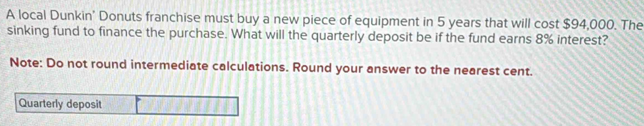 A local Dunkin' Donuts franchise must buy a new piece of equipment in 5 years that will cost $94,000. The 
sinking fund to finance the purchase. What will the quarterly deposit be if the fund earns 8% interest? 
Note: Do not round intermediate calculations. Round your answer to the nearest cent. 
Quarterly deposit