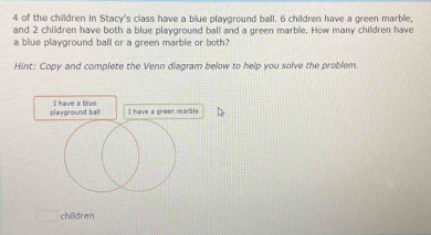 of the children in Stacy's class have a blue playground ball. 6 children have a green marble, 
and 2 children have both a blue playground ball and a green marble. How many children have 
a blue playground ball or a green marble or both? 
Hint: Copy and complete the Venn diagram below to help you solve the problem. 
I have a blivee 
children