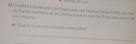 ) apenas em i e II . 
33.O edital lido foi lançado pela Organização das Nações Unidas (ONU), por meio 
do Fundo Internacional de Desenvolvimento Agrícola (Fida) para promover 
um concurso. 
a) Qual foi o concurso lançado nesse edital? 
_ 
_