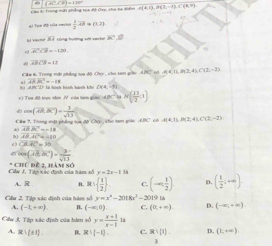 d) (overline AC,overline CB)=120°
Câu 5: Trong mặt phẳng tọa độ Oxy, cho ba điểm A(4:1),B(2;-3),C(8;9).
a) Tọa độ của vectơ  1/2 overline AB (1;2).
b) Vectơ overline BA cùng hướng với vectơ overline BC
c) overline AC.overline CB=-120.
d) overline AB.overline CB=12
Câu 6. Trong mặt phẳng tọa độ Oxy , cho tam giác ABC có A(4;1),B(2;4),C(2;-2).
a) overline AB.overline BC=-18.
b) ABCD là hình bình hành khí D(4;-5)
c) Tọa độ trực tâm H của tam giác ABC là H( 13/2 ;1).
d) cos (vector AB,overline BC)= 3/sqrt(13) 
Câu 7. Trong mặt phẳng tọa độ Oxy , cho tam giác ABC có A(4;1),B(2;4),C(2;-2).
a) overline AB.overline BC=-18.
b) overline ABoverline AC=-10
c) overline CBoverline AC=30
d) cos (overline AB,overline BC)= 3/sqrt(13) .
* Chủ đề 2, hàm số
Câu 1. Tập xác định của hàm số y=2x-11a
A. R . B. R/  1/2  . (-∈fty , 1/2 ). D. ( 1/2 ;+∈fty ).
C.
Câu 2. Tập xác định của hàm số y=x^4-2018x^2-20191a
A. (-1;+∈fty ). B. (-∈fty ;0). C. (0;+∈fty ). D. (-∈fty ;+∈fty ).
Câu 3. Tập xác định của hàm số y= (x+1)/x-1 1a
A. R| ± 1 . B. R  -1 . C. R|R| 1 . D. (1;+∈fty ).
3