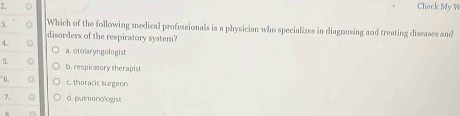 Check My W
3. Which of the following medical professionals is a physician who specializes in diagnosing and treating diseases and
disorders of the respiratory system?
4.
a. otolaryngologist
5. o b. respiratory therapist
6. c. thoracic surgeon
7. 。 d. pulmonologist
R