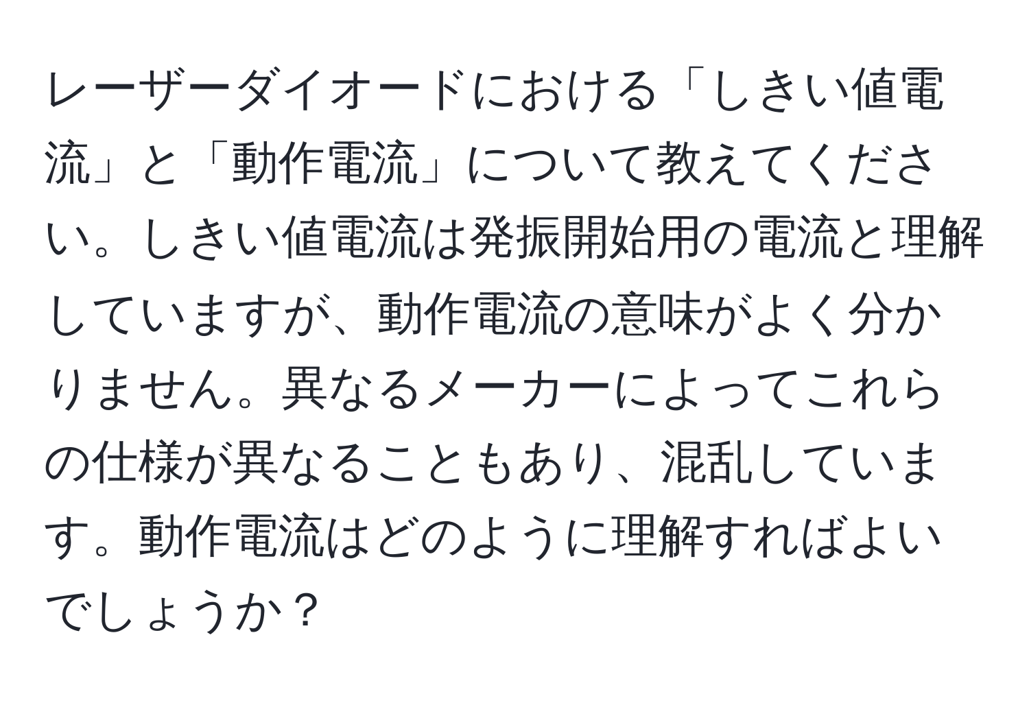 レーザーダイオードにおける「しきい値電流」と「動作電流」について教えてください。しきい値電流は発振開始用の電流と理解していますが、動作電流の意味がよく分かりません。異なるメーカーによってこれらの仕様が異なることもあり、混乱しています。動作電流はどのように理解すればよいでしょうか？