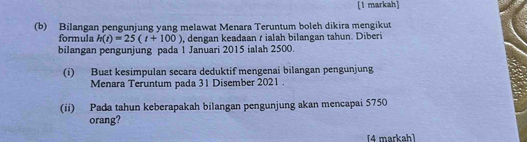 [1 markah] 
(b) Bilangan pengunjung yang melawat Menara Teruntum boleh dikira mengikut 
formula h(t)=25(t+100) , dengan keadaan ialah bilangan tahun. Diberi 
bilangan pengunjung pada 1 Januari 2015 ialah 2500. 
(i) Buat kesimpulan secara deduktif mengenai bilangan pengunjung 
Menara Teruntum pada 31 Disember 2021. 
(ii) Pada tahun keberapakah bilangan pengunjung akan mencapai 5750
orang? 
[4 markah]