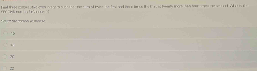 Find three consecutive even integers such that the sum of twice the first and three times the third is twenty more than four tires the second. What is the
SECOND number? (Chapter 1)
Select the correct response
16
18
20
22