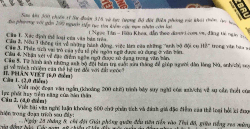 5 
. 
Sau khi 300 chiến sĩ Sư đoàn 316 và lực lượng Bộ đội Biên phòng rú khải thôn, lực tước 
địa phương với gần 200 người tiếp tục tìm kiểm các nạn nhân còn lại 
( Ngọc Tân - Hữu Khoa, dẫn theo duntri com vn, đăng tài ngày 254
Cầu 1. Xác định thể loại của văn bản trên. 
Cầu 2. Nếu 3 thông tin về những hành động, việc làm của những 'anh bộ đội cụ Hồ' trong văn bản ta 
Câu 3. Phân tích vai trò của yếu tổ phi ngôn ngữ được sử dụng ở văn bản. 
Cầu 4. Nhận xét về đặc điểm ngôn ngữ được sử dụng trong văn bản. 
Câu 5. Từ hình ảnh những anh bộ đội bám trụ suốt nữa tháng để giúp người dân làng Nú, anh/chị suy 
gì về trách nhiệm của thể hệ trẻ đổi với đất mước? 
II. PHẢN VIÉT (6,0 điểm) 
Câu 1. (2,0 điểm) 
Viết một đoạn văn ngắn_(khoảng 200 chữ) trình bày suy nghĩ của anh/chị về sự cần thiết của 
lực phát huy tiềm năng của bản thân. 
Câu 2. (4,0 điểm) 
Viết bài văn nghị luận khoảng 600 chữ phân tích và đánh giá đặc điểm của thể loại hồi kí đượ 
thiện trong đoạn trích sau đây: 
2Ngày 26 tháng 8, chi đội Giải phóng quân đầu tiên tiến vào Thủ đô, giữa tiếng reo mừng 
của đồng bào, Các nam, nữ chiến sĩ lầi