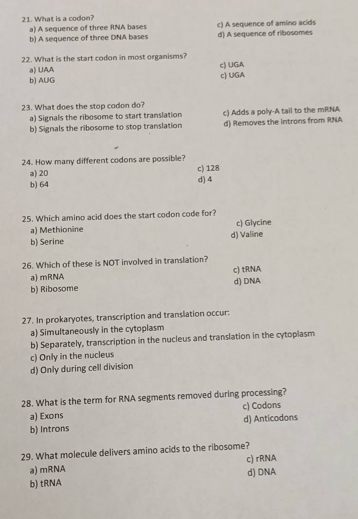 What is a codon?
a) A sequence of three RNA bases c) A sequence of amino acids
b) A sequence of three DNA bases d) A sequence of ribosomes
22. What is the start codon in most organisms?
a) UAA c) UGA
b) AUG
c) UGA
23. What does the stop codon do?
a) Signals the ribosome to start translation c) Adds a poly-A tail to the mRNA
b) Signals the ribosome to stop translation d) Removes the introns from RNA
24. How many different codons are possible?
a) 20 c) 128
b) 64
d) 4
25. Which amino acid does the start codon code for?
a) Methionine c) Glycine
b) Serine d) Valine
26. Which of these is NOT involved in translation?
a) mRNA c) tRNA
b) Ribosome d) DNA
27. In prokaryotes, transcription and translation occur:
a) Simultaneously in the cytoplasm
b) Separately, transcription in the nucleus and translation in the cytoplasm
c) Only in the nucleus
d) Only during cell division
28. What is the term for RNA segments removed during processing?
a) Exons c) Codons
b) Introns d) Anticodons
29. What molecule delivers amino acids to the ribosome?
c) rRNA
a) mRNA
b) tRNA d) DNA