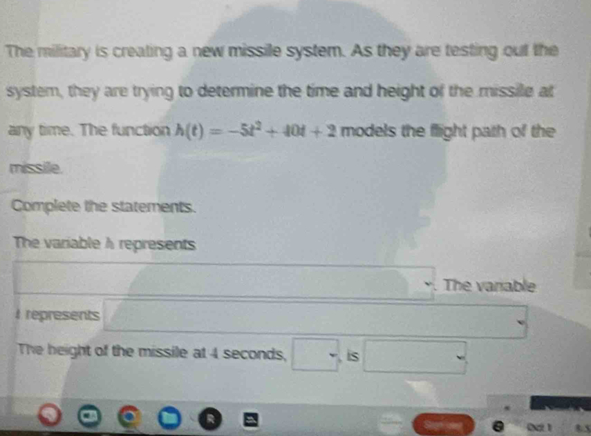 The military is creating a new missile system. As they are testing out the 
system, they are trying to determine the time and height of the missile at 
any time. The function h(t)=-5t^2+40t+2 models the flight path of the 
missile. 
Complete the statements. 
The variable A represents 
The vanable 
I represents □° □ 
The beight of the missile at 4 seconds, . is .
8.5