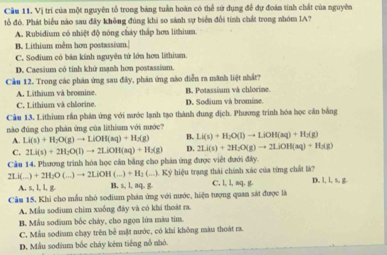 Vị trí của một nguyên tố trong bảng tuần hoàn có thể sử dụng đề dự đoán tính chất của nguyên
tố đó. Phát biểu nào sau đây không đúng khi so sánh sự biển đổi tính chất trong nhóm IA?
A. Rubidium có nhiệt độ nóng chảy thấp hơn lithium.
B. Lithium mềm hơn postassium.|
C. Sodium có bán kính nguyên tử lớn hơn lithium.
D. Caesium có tính khử mạnh hơn postassium.
Cầu 12. Trong các phản ứng sau đây, phản ứng nào diễn ra mãnh liệt nhất?
A. Lithium và bromine. B. Potassium và chlorine.
C. Lithium và chlorine. D. Sodium và bromine.
Câu 13. Lithium rắn phản ứng với nước lạnh tạo thành dung dịch. Phương trình hóa học cân bằng
nào đúng cho phản ứng của lithium với nước?
A. Li(s)+H_2O(g)to LiOH(aq)+H_2(g) B. Li(s)+H_2O(l)to LiOH(aq)+H_2(g)
C. 2Li(s)+2H_2O(l)to 2LiOH(aq)+H_2(g) D. 2Li(s)+2H_2O(g)to 2LiOH(aq)+H_2(g)
Câu 14. Phương trình hóa học cần bằng cho phản ứng được viết dưới đây.
2Li(...)+2H_2O(...)to 2LiOH(...)+H_2(...) 9. Ký hiệu trạng thái chính xác của từng chất là?
A. s, l, l, g. B. s, l, aq, g. C. l, l, aq, g. D. l, l, s, g.
Câu 15. Khi cho mẫu nhỏ sodium phản ứng với nước, hiện tượng quan sát được là
A. Mẫu sodium chim xuồng đây và có khí thoát ra.
B. Mầu sodium bốc cháy, cho ngọn lửa màu tím.
C. Mẫu sodium chạy trên bề mặt nước, có khí không màu thoát ra.
D. Mẫu sodium bốc cháy kẻm tiếng nổ nhỏ.