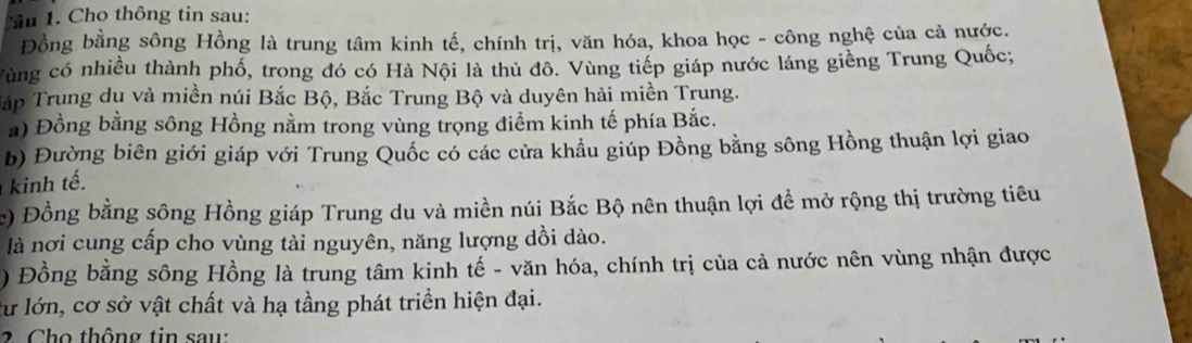 Tu 1. Cho thông tin sau: 
Đồng bằng sông Hồng là trung tâm kinh tế, chính trị, văn hóa, khoa học - công nghệ của cả nước. 
Vùng có nhiều thành phố, trong đó có Hà Nội là thủ đô. Vùng tiếp giáp nước láng giềng Trung Quốc; 
Tấp Trung du và miền núi Bắc Bộ, Bắc Trung Bộ và duyên hải miền Trung. 
a) Đồng bằng sông Hồng nằm trong vùng trọng điểm kinh tế phía Bắc. 
b) Đường biên giới giáp với Trung Quốc có các cửa khẩu giúp Đồng bằng sông Hồng thuận lợi giao 
kinh tế. 
e) Đồng bằng sông Hồng giáp Trung du và miền núi Bắc Bộ nên thuận lợi đề mở rộng thị trường tiêu 
là nơi cung cấp cho vùng tài nguyên, năng lượng dồi dào. 
) Đồng bằng sông Hồng là trung tâm kinh tế - văn hóa, chính trị của cả nước nên vùng nhận được 
lư lớn, cơ sở vật chất và hạ tầng phát triền hiện đại. 
2 Cho thông tin saw: