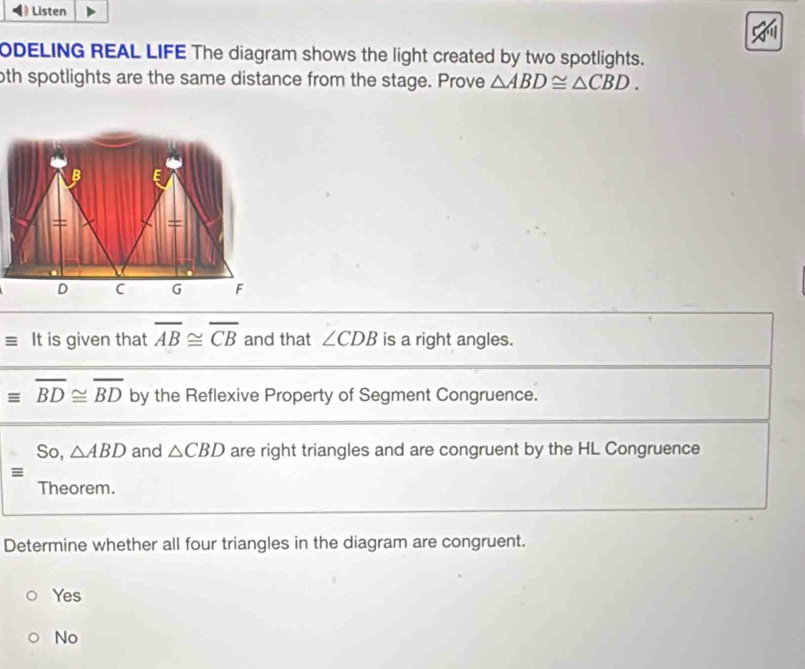 ) Listen
ODELING REAL LIFE The diagram shows the light created by two spotlights.
oth spotlights are the same distance from the stage. Prove △ ABD≌ △ CBD. 
It is given that overline AB≌ overline CB and that ∠ CDB is a right angles.
overline BD≌ overline BD by the Reflexive Property of Segment Congruence.
So, △ ABD and △ CBD are right triangles and are congruent by the HL Congruence
≡
Theorem.
Determine whether all four triangles in the diagram are congruent.
Yes
No