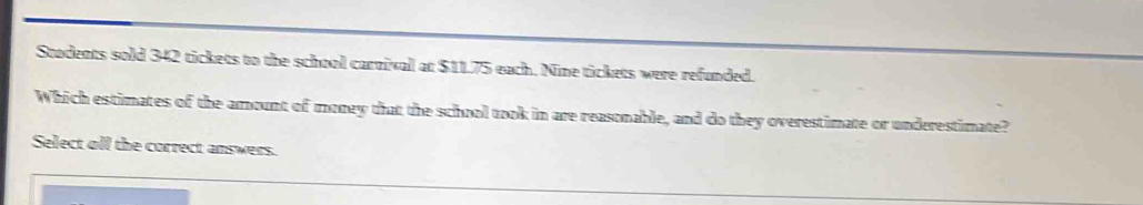 Stodents sold 342 tickets to the school carnival at $11.75 each. Nine tickets were refunded. 
Which estimates of the amount of morey that the school took in are reasonable, and do they overestimate or underestimate? 
Select oll the correct answers.