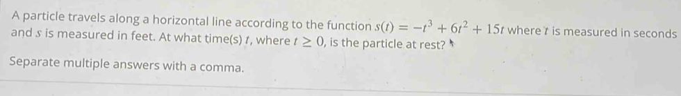 A particle travels along a horizontal line according to the function s(t)=-t^3+6t^2+15t where t is measured in seconds
and s is measured in feet. At what time(s) t, where t≥ 0 , is the particle at rest? 
Separate multiple answers with a comma.