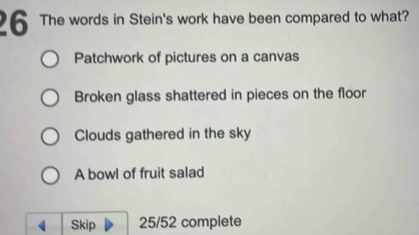 The words in Stein's work have been compared to what?
Patchwork of pictures on a canvas
Broken glass shattered in pieces on the floor
Clouds gathered in the sky
A bowl of fruit salad
Skip 25/52 complete