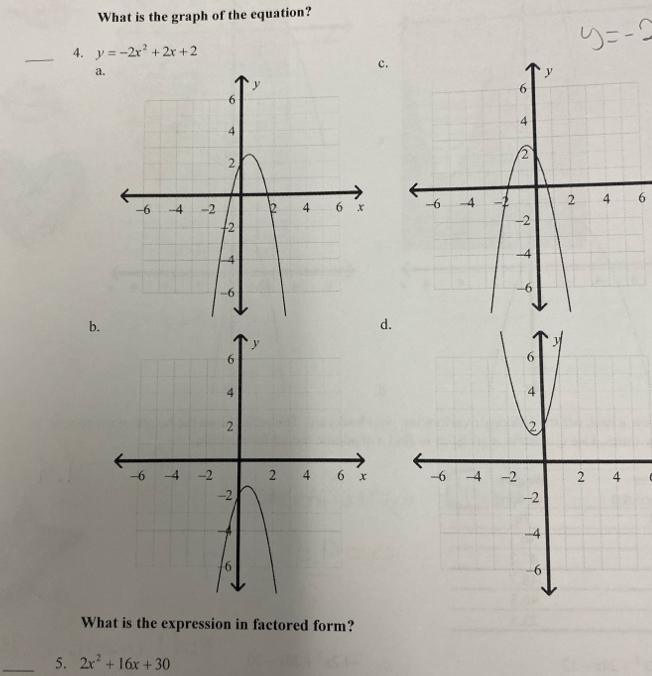 What is the graph of the equation? 
_4. y=-2x^2+2x+2
a. 
c. 
6 
b. 
d. 

What is the expression in factored form? 
_5. 2x^2+16x+30