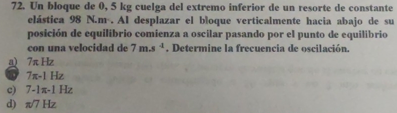 Un bloque de 0, 5 kg cuelga del extremo inferior de un resorte de constante
elástica 98 N.m. Al desplazar el bloque verticalmente hacia abajo de su
posición de equilibrio comienza a oscilar pasando por el punto de equilibrio
con una velocidad de 7m.s^(-1). Determine la frecuencia de oscilación.
a) 7π Hz
a 7π -1Hz
c) 7-1π -1 Hz
d π /7Hz