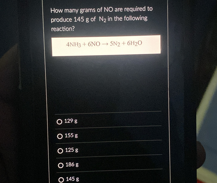 How many grams of NO are required to
produce 145 g of N_2 in the following
reaction?
4NH_3+6NOto 5N_2+6H_2O
129 g
155 g
125 g
186 g
145 g